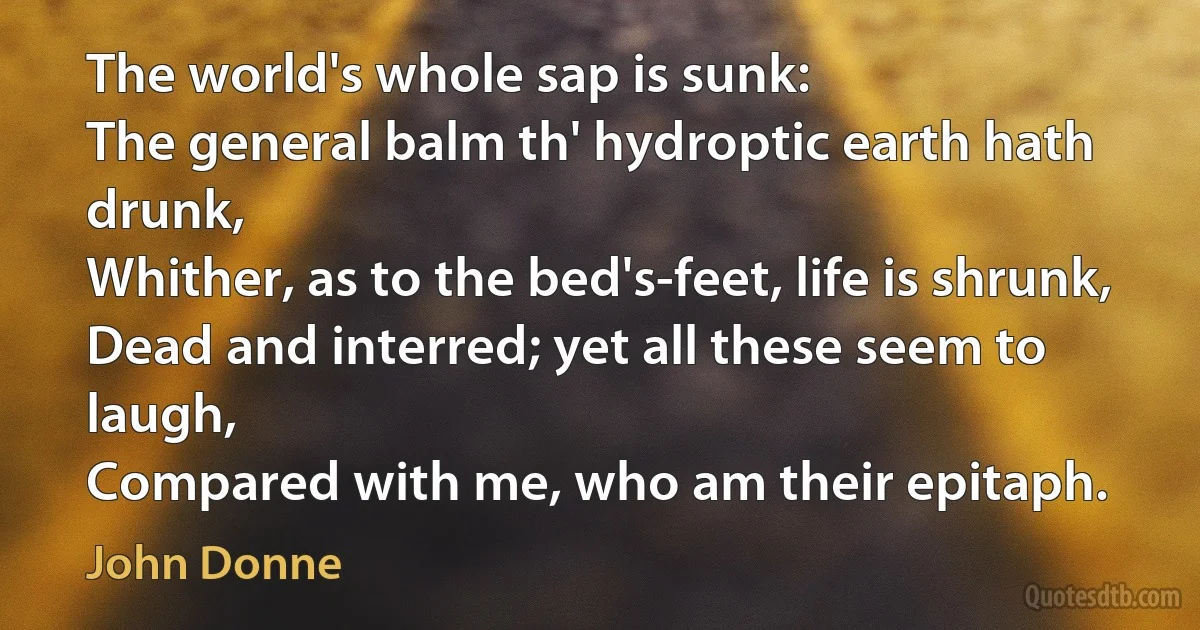 The world's whole sap is sunk:
The general balm th' hydroptic earth hath drunk,
Whither, as to the bed's-feet, life is shrunk,
Dead and interred; yet all these seem to laugh,
Compared with me, who am their epitaph. (John Donne)