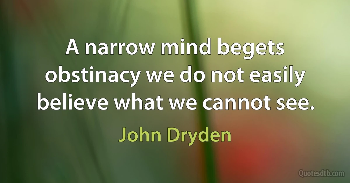 A narrow mind begets obstinacy we do not easily believe what we cannot see. (John Dryden)