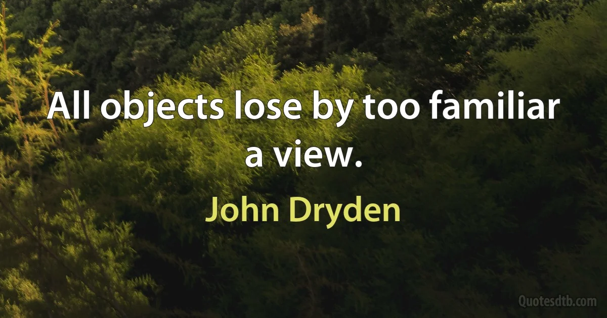 All objects lose by too familiar a view. (John Dryden)