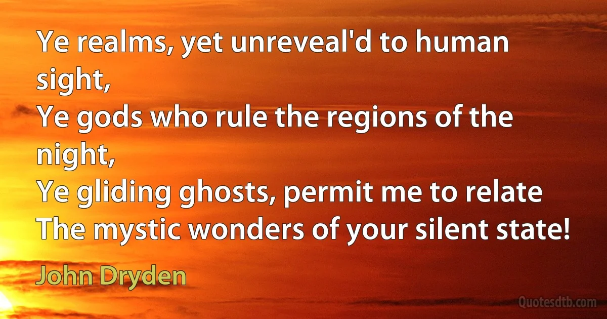 Ye realms, yet unreveal'd to human sight,
Ye gods who rule the regions of the night,
Ye gliding ghosts, permit me to relate
The mystic wonders of your silent state! (John Dryden)