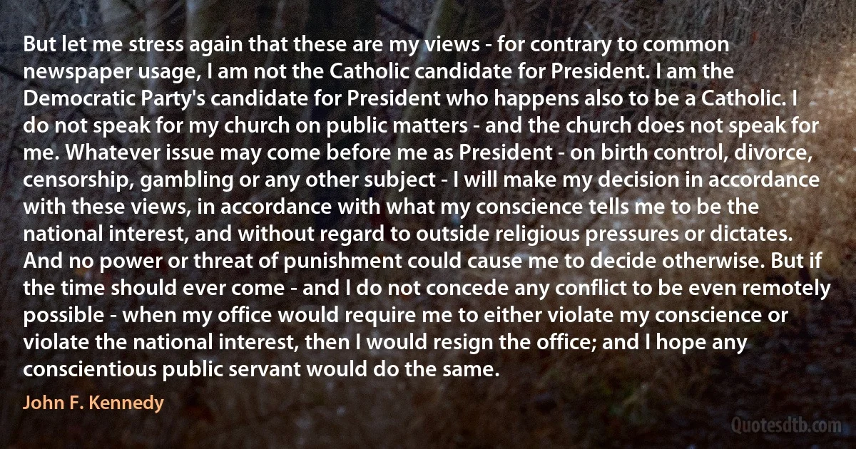 But let me stress again that these are my views - for contrary to common newspaper usage, I am not the Catholic candidate for President. I am the Democratic Party's candidate for President who happens also to be a Catholic. I do not speak for my church on public matters - and the church does not speak for me. Whatever issue may come before me as President - on birth control, divorce, censorship, gambling or any other subject - I will make my decision in accordance with these views, in accordance with what my conscience tells me to be the national interest, and without regard to outside religious pressures or dictates. And no power or threat of punishment could cause me to decide otherwise. But if the time should ever come - and I do not concede any conflict to be even remotely possible - when my office would require me to either violate my conscience or violate the national interest, then I would resign the office; and I hope any conscientious public servant would do the same. (John F. Kennedy)