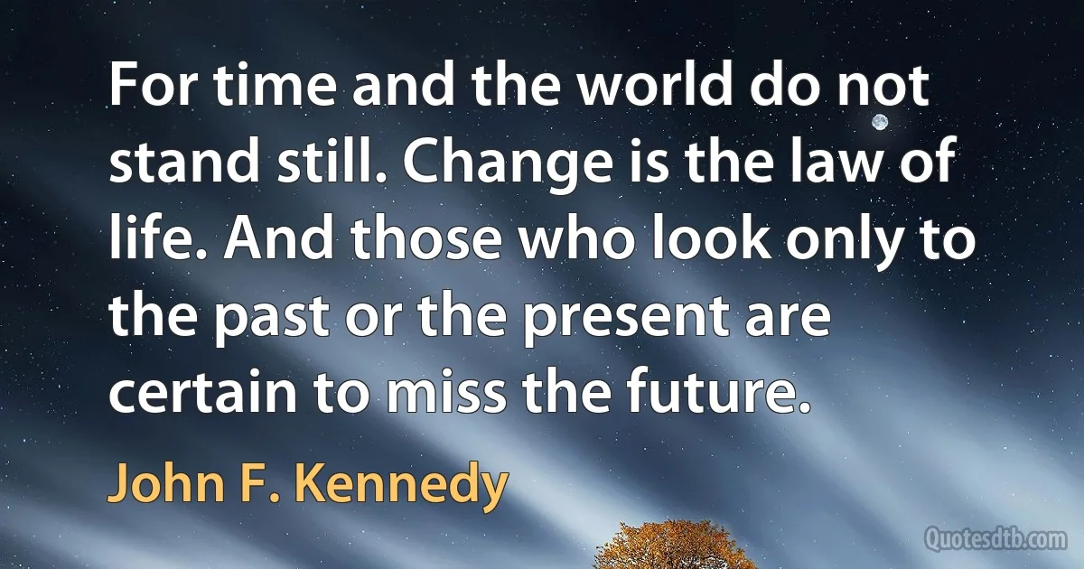 For time and the world do not stand still. Change is the law of life. And those who look only to the past or the present are certain to miss the future. (John F. Kennedy)