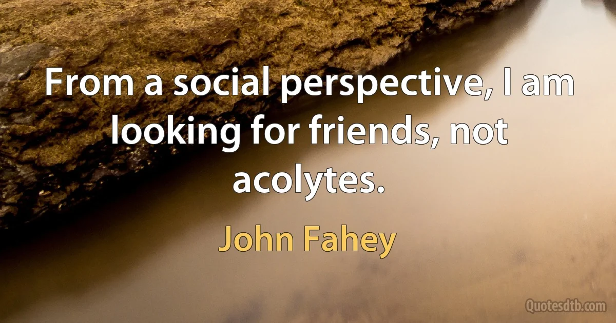 From a social perspective, I am looking for friends, not acolytes. (John Fahey)