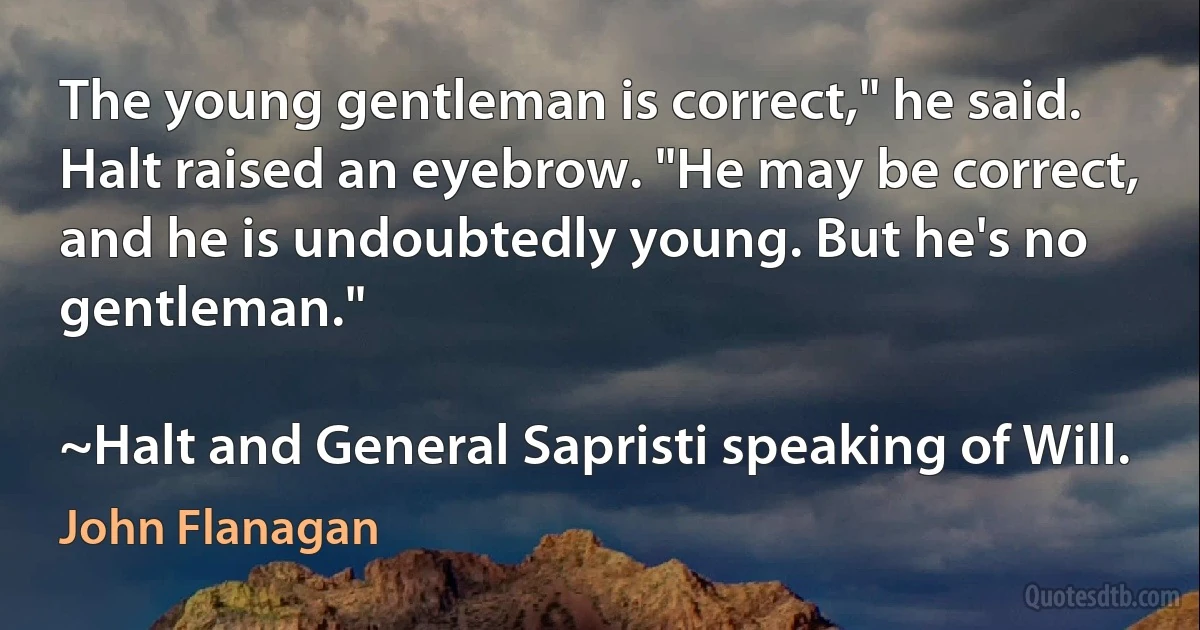 The young gentleman is correct," he said.
Halt raised an eyebrow. "He may be correct, and he is undoubtedly young. But he's no gentleman."

~Halt and General Sapristi speaking of Will. (John Flanagan)