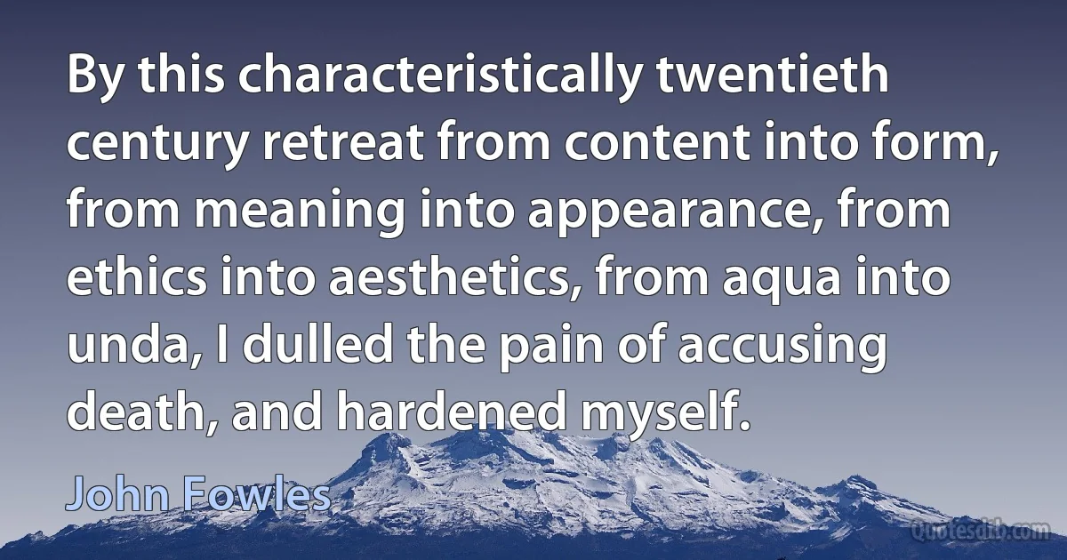 By this characteristically twentieth century retreat from content into form, from meaning into appearance, from ethics into aesthetics, from aqua into unda, I dulled the pain of accusing death, and hardened myself. (John Fowles)