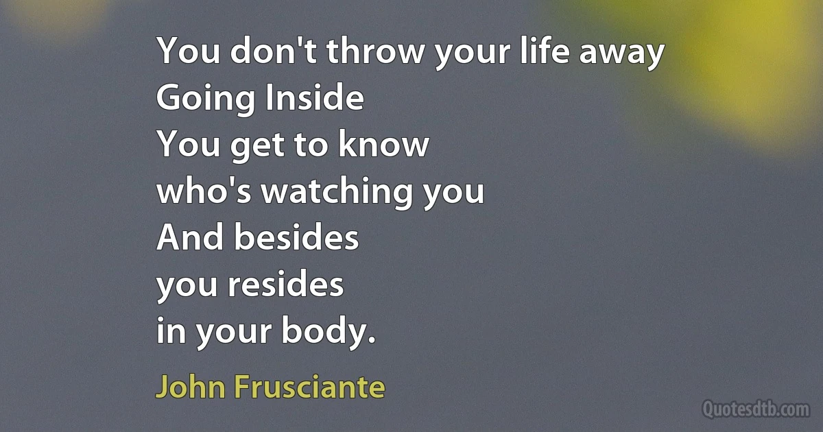 You don't throw your life away
Going Inside
You get to know
who's watching you
And besides
you resides
in your body. (John Frusciante)