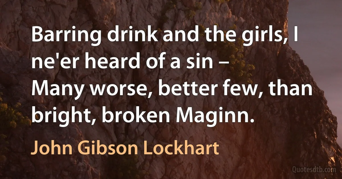 Barring drink and the girls, I ne'er heard of a sin –
Many worse, better few, than bright, broken Maginn. (John Gibson Lockhart)