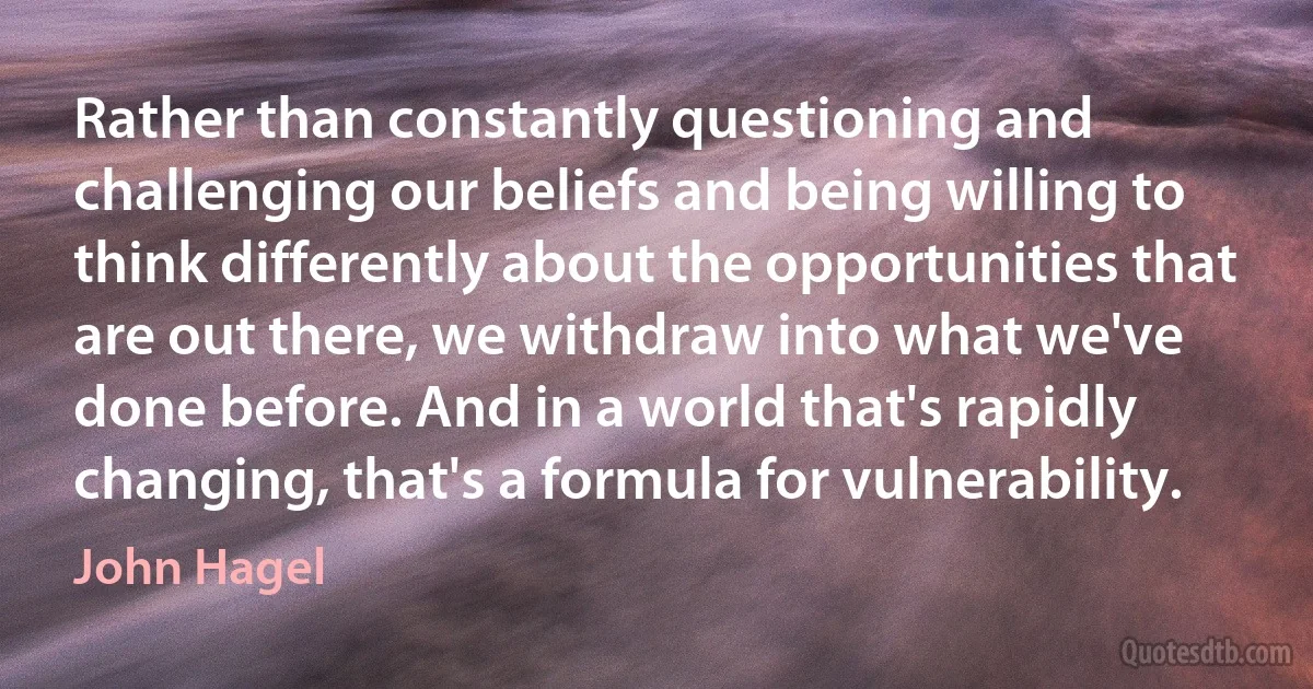 Rather than constantly questioning and challenging our beliefs and being willing to think differently about the opportunities that are out there, we withdraw into what we've done before. And in a world that's rapidly changing, that's a formula for vulnerability. (John Hagel)