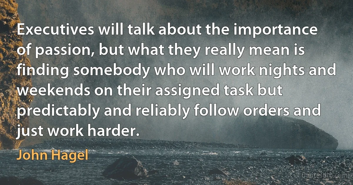 Executives will talk about the importance of passion, but what they really mean is finding somebody who will work nights and weekends on their assigned task but predictably and reliably follow orders and just work harder. (John Hagel)