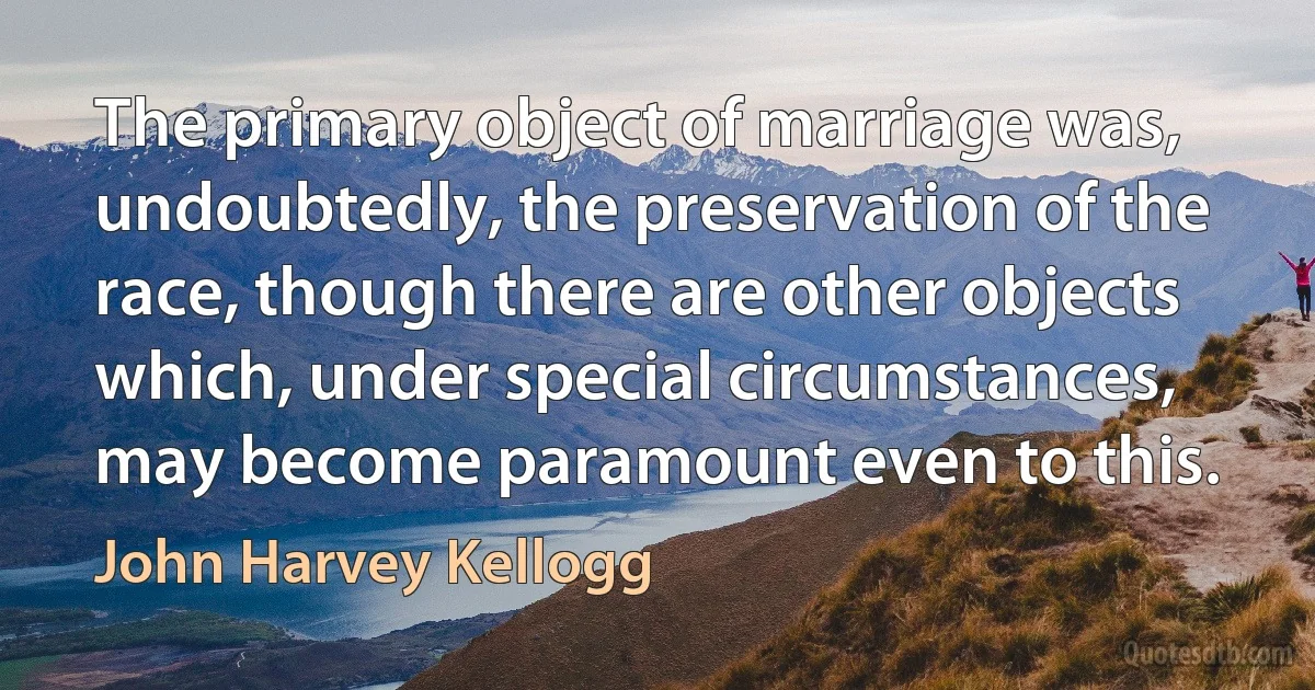 The primary object of marriage was, undoubtedly, the preservation of the race, though there are other objects which, under special circumstances, may become paramount even to this. (John Harvey Kellogg)