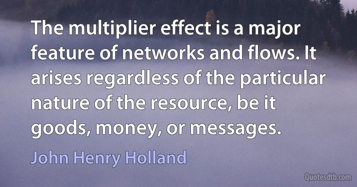 The multiplier effect is a major feature of networks and flows. It arises regardless of the particular nature of the resource, be it goods, money, or messages. (John Henry Holland)