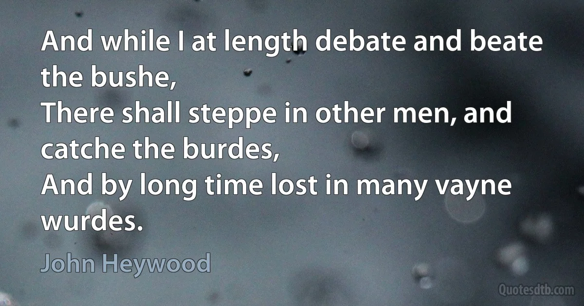 And while I at length debate and beate the bushe,
There shall steppe in other men, and catche the burdes,
And by long time lost in many vayne wurdes. (John Heywood)