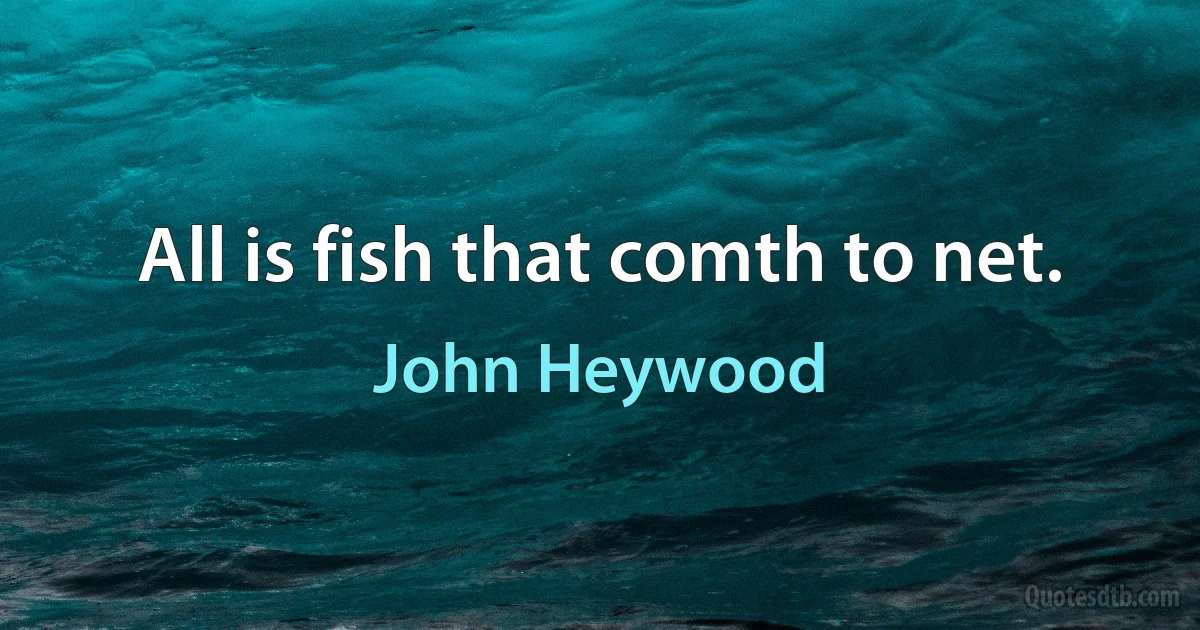 All is fish that comth to net. (John Heywood)