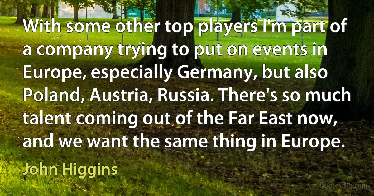 With some other top players I'm part of a company trying to put on events in Europe, especially Germany, but also Poland, Austria, Russia. There's so much talent coming out of the Far East now, and we want the same thing in Europe. (John Higgins)