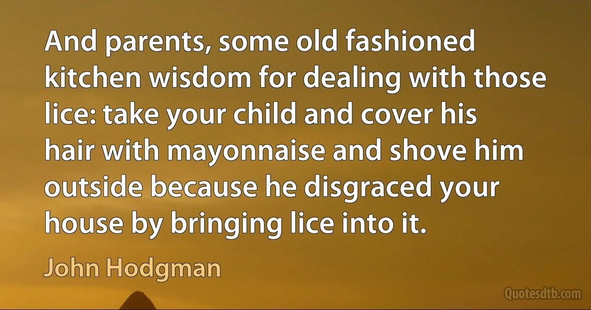 And parents, some old fashioned kitchen wisdom for dealing with those lice: take your child and cover his hair with mayonnaise and shove him outside because he disgraced your house by bringing lice into it. (John Hodgman)