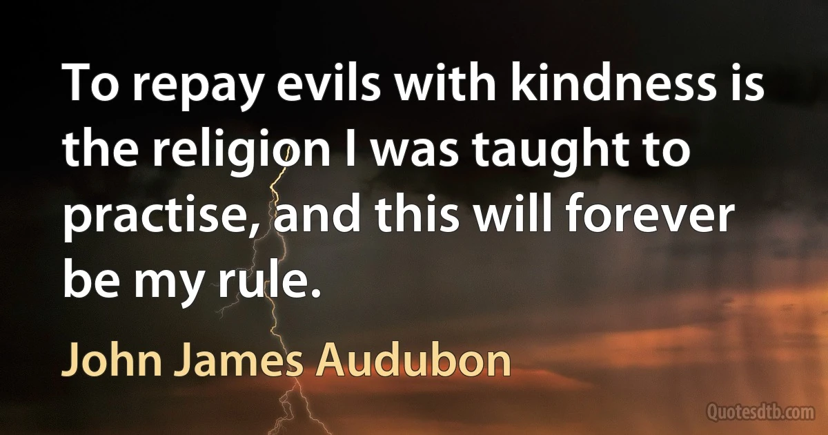 To repay evils with kindness is the religion I was taught to practise, and this will forever be my rule. (John James Audubon)