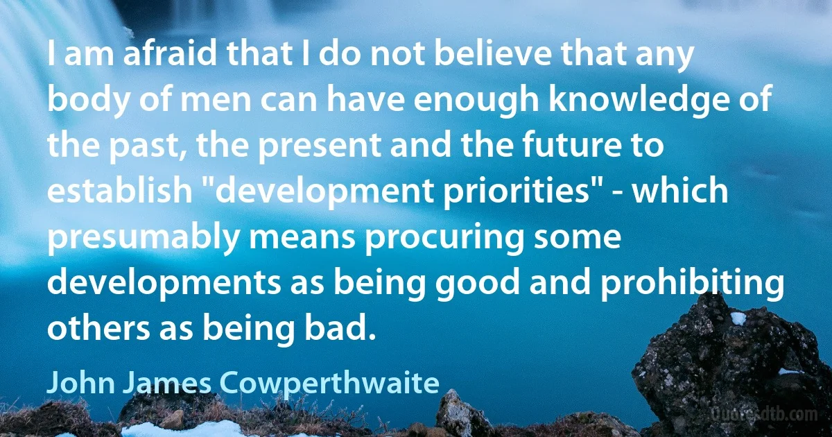 I am afraid that I do not believe that any body of men can have enough knowledge of the past, the present and the future to establish "development priorities" - which presumably means procuring some developments as being good and prohibiting others as being bad. (John James Cowperthwaite)