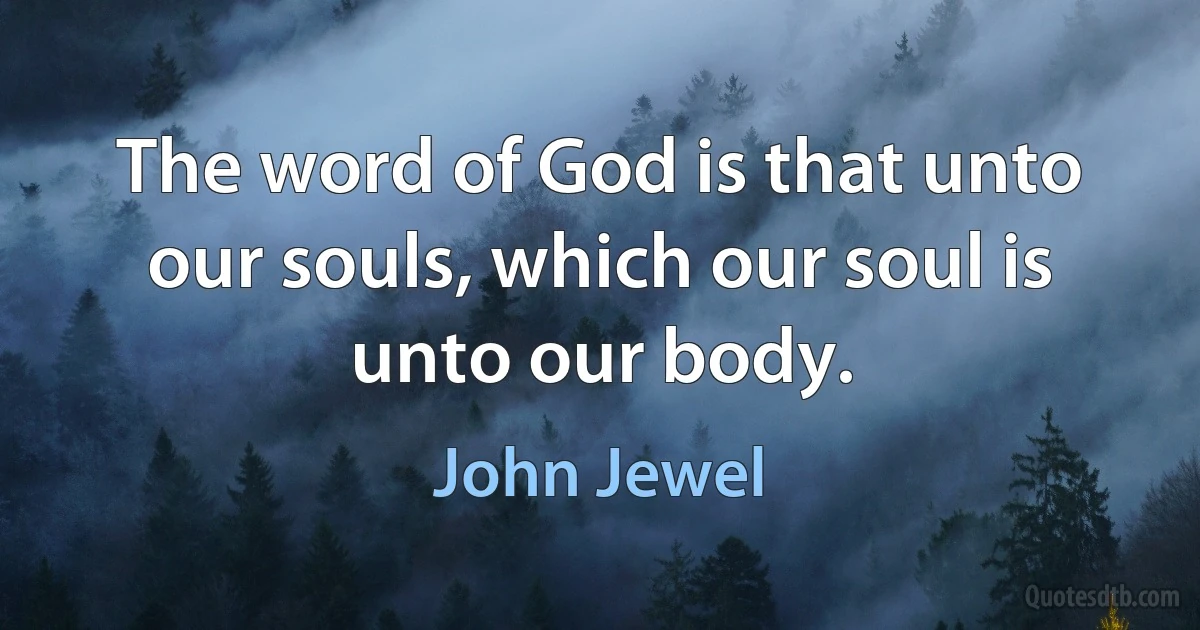 The word of God is that unto our souls, which our soul is unto our body. (John Jewel)