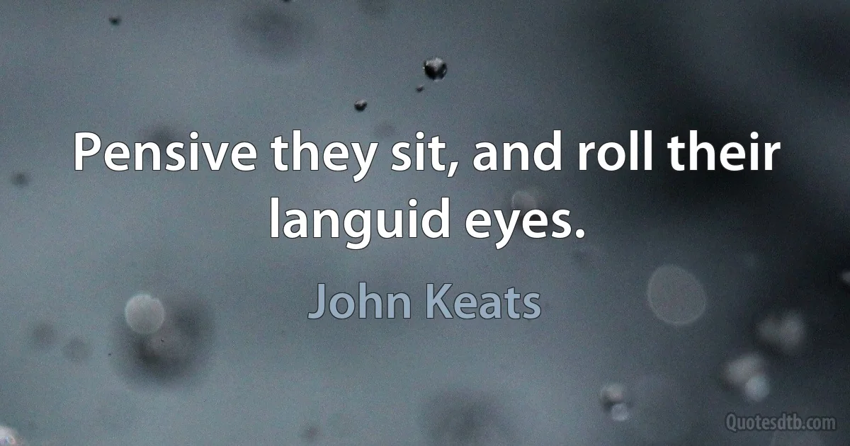 Pensive they sit, and roll their languid eyes. (John Keats)