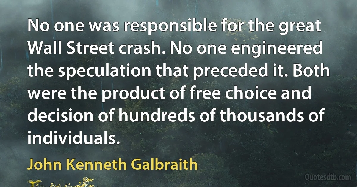 No one was responsible for the great Wall Street crash. No one engineered the speculation that preceded it. Both were the product of free choice and decision of hundreds of thousands of individuals. (John Kenneth Galbraith)