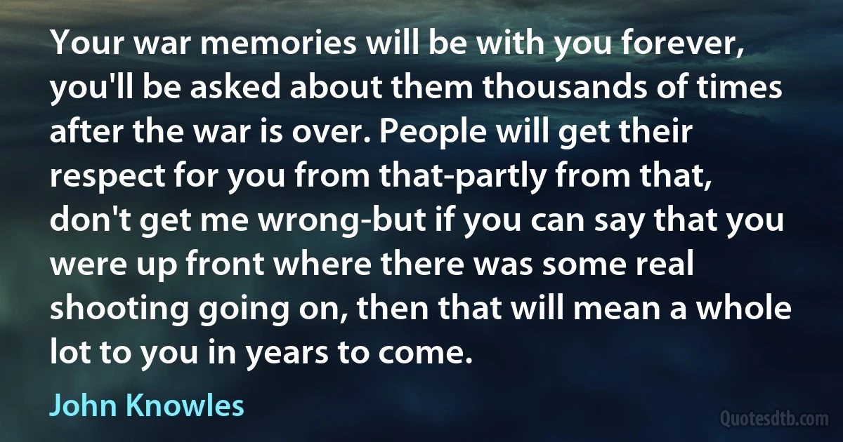 Your war memories will be with you forever, you'll be asked about them thousands of times after the war is over. People will get their respect for you from that-partly from that, don't get me wrong-but if you can say that you were up front where there was some real shooting going on, then that will mean a whole lot to you in years to come. (John Knowles)