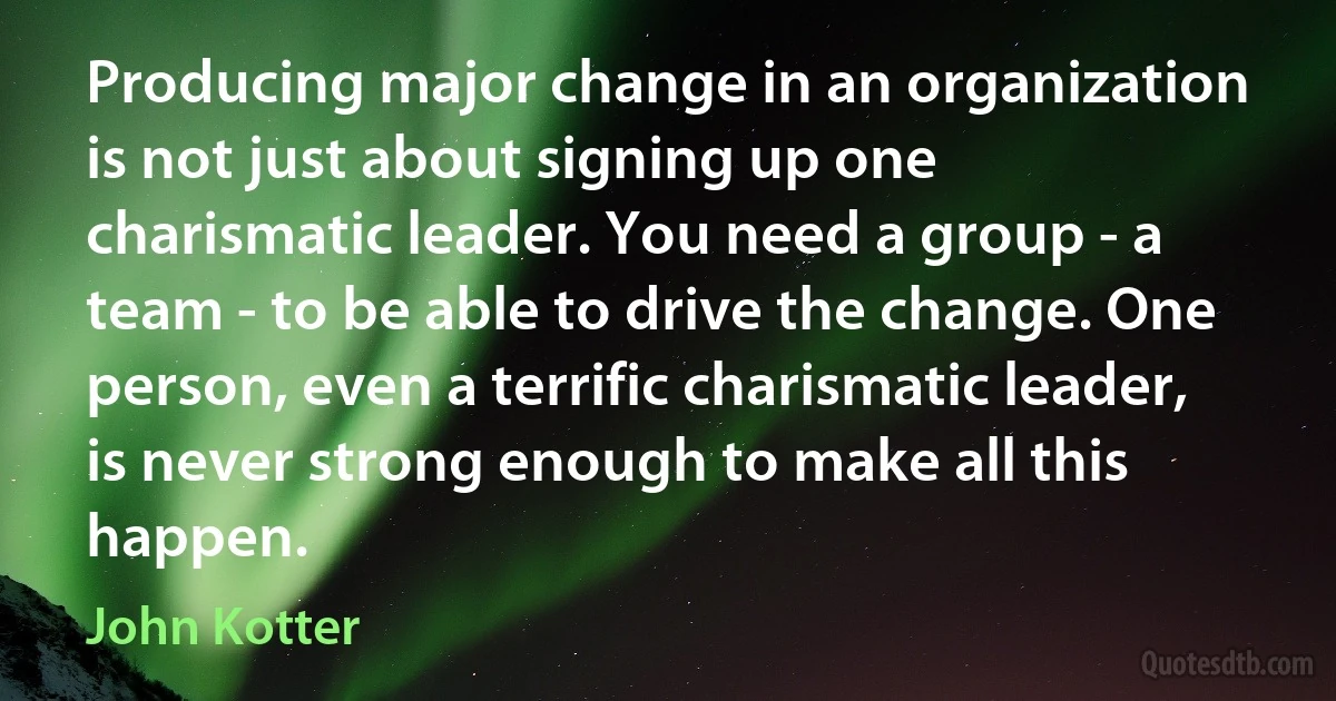 Producing major change in an organization is not just about signing up one charismatic leader. You need a group - a team - to be able to drive the change. One person, even a terrific charismatic leader, is never strong enough to make all this happen. (John Kotter)