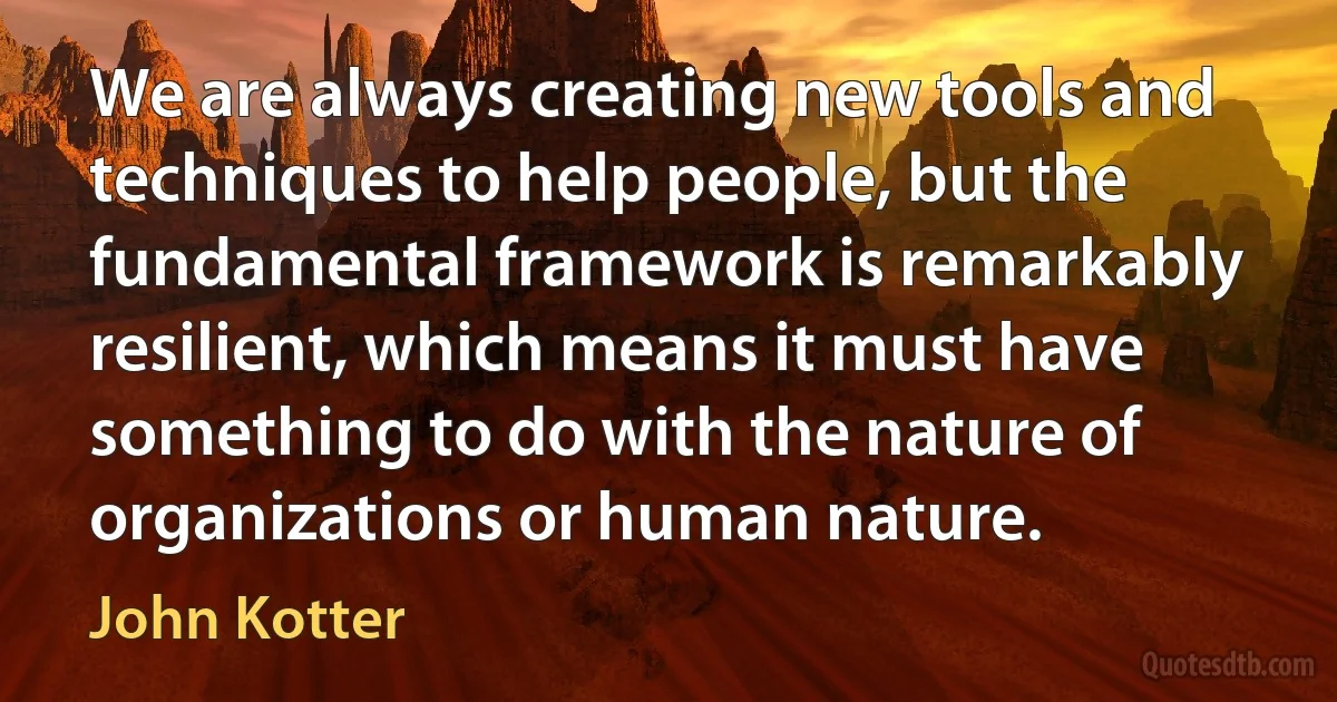 We are always creating new tools and techniques to help people, but the fundamental framework is remarkably resilient, which means it must have something to do with the nature of organizations or human nature. (John Kotter)