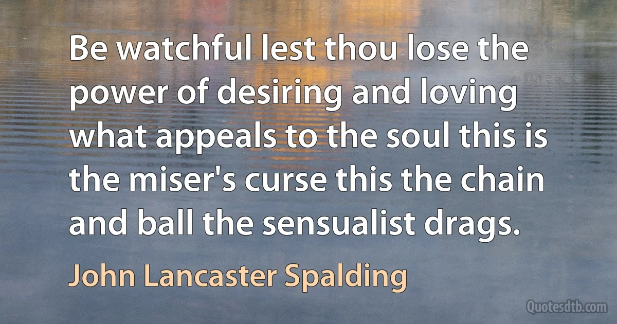 Be watchful lest thou lose the power of desiring and loving what appeals to the soul this is the miser's curse this the chain and ball the sensualist drags. (John Lancaster Spalding)