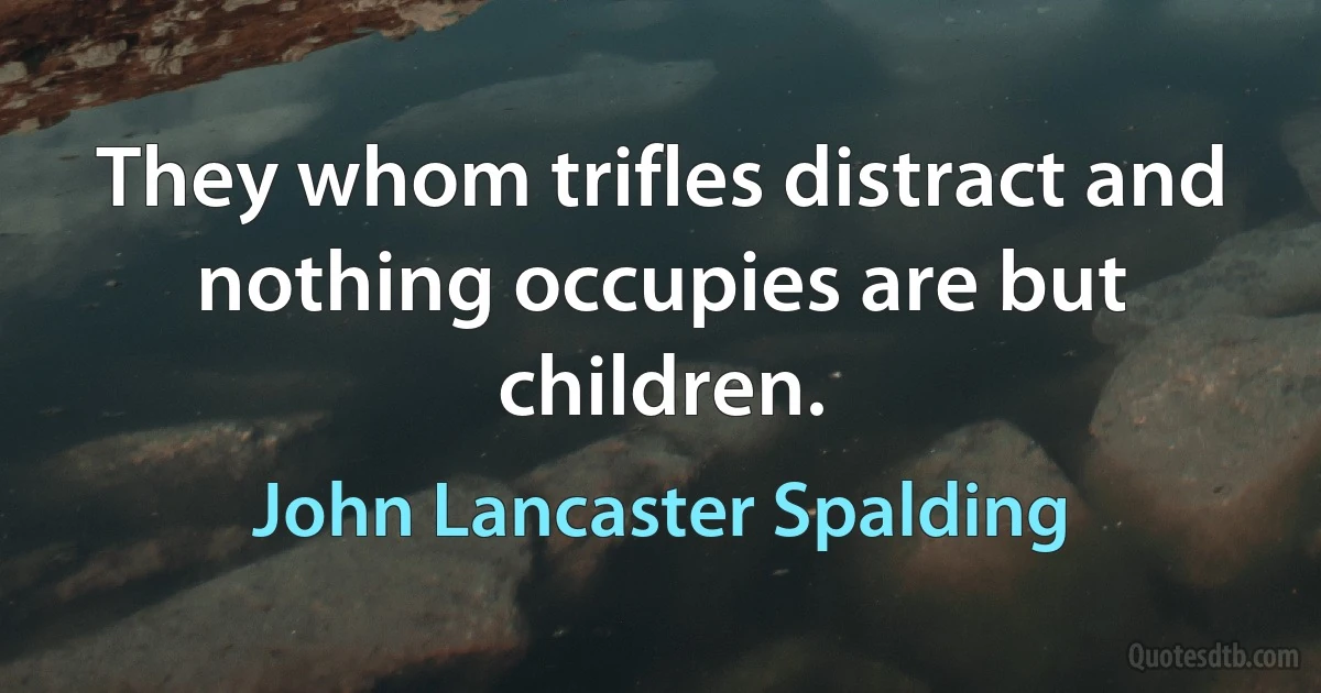 They whom trifles distract and nothing occupies are but children. (John Lancaster Spalding)