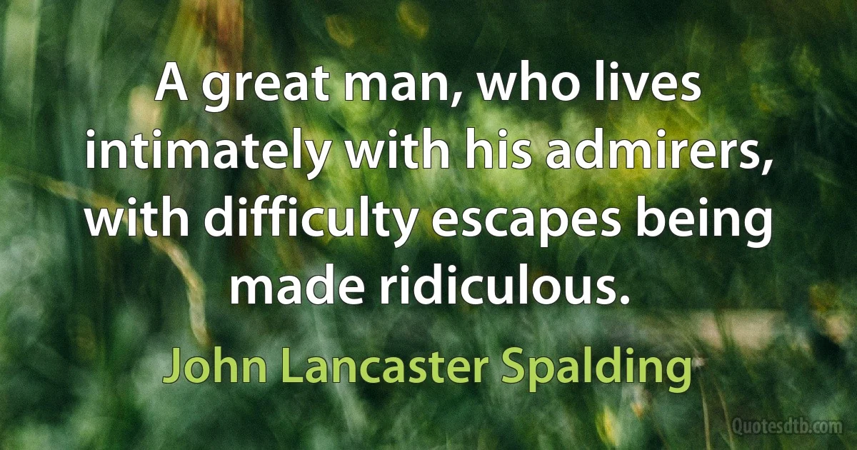 A great man, who lives intimately with his admirers, with difficulty escapes being made ridiculous. (John Lancaster Spalding)