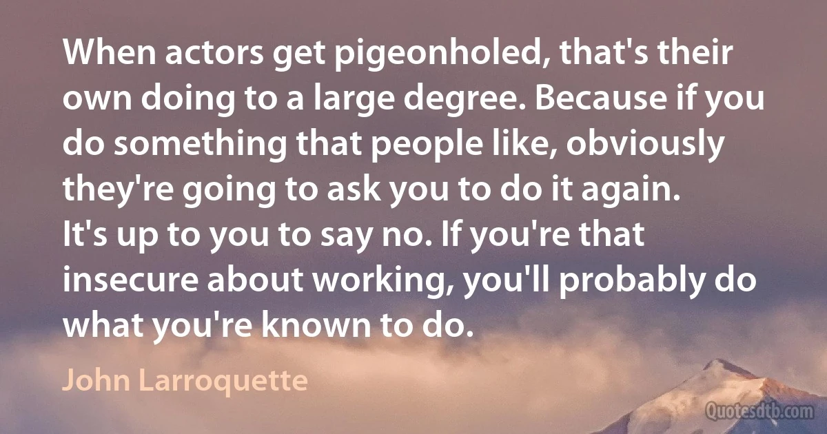 When actors get pigeonholed, that's their own doing to a large degree. Because if you do something that people like, obviously they're going to ask you to do it again. It's up to you to say no. If you're that insecure about working, you'll probably do what you're known to do. (John Larroquette)