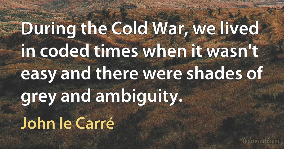 During the Cold War, we lived in coded times when it wasn't easy and there were shades of grey and ambiguity. (John le Carré)