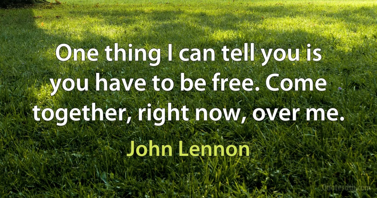 One thing I can tell you is you have to be free. Come together, right now, over me. (John Lennon)