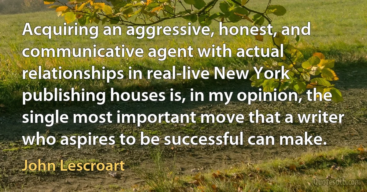 Acquiring an aggressive, honest, and communicative agent with actual relationships in real-live New York publishing houses is, in my opinion, the single most important move that a writer who aspires to be successful can make. (John Lescroart)