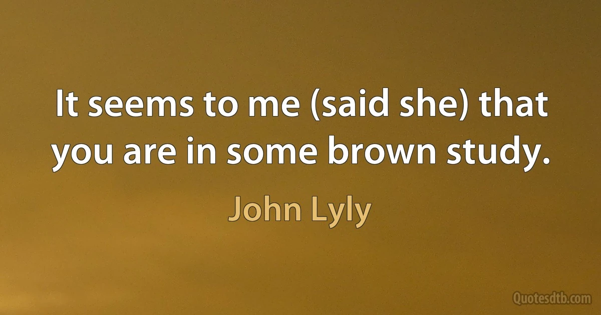 It seems to me (said she) that you are in some brown study. (John Lyly)