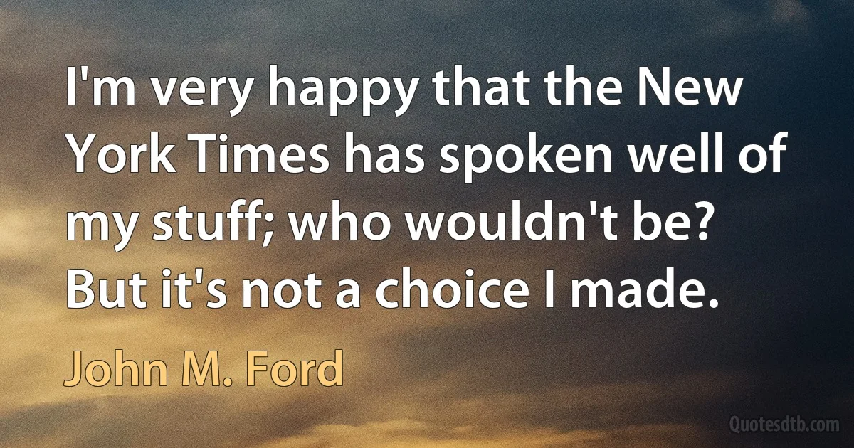 I'm very happy that the New York Times has spoken well of my stuff; who wouldn't be? But it's not a choice I made. (John M. Ford)