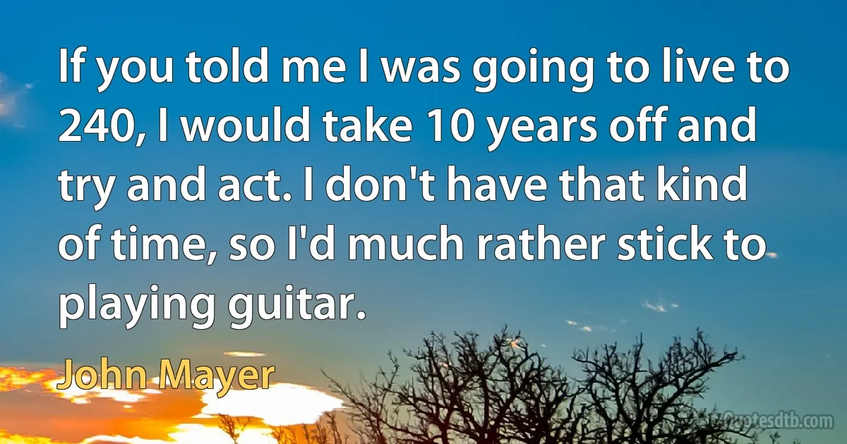 If you told me I was going to live to 240, I would take 10 years off and try and act. I don't have that kind of time, so I'd much rather stick to playing guitar. (John Mayer)