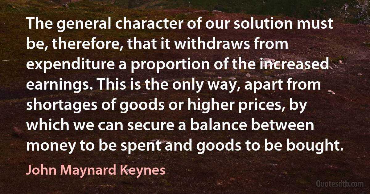 The general character of our solution must be, therefore, that it withdraws from expenditure a proportion of the increased earnings. This is the only way, apart from shortages of goods or higher prices, by which we can secure a balance between money to be spent and goods to be bought. (John Maynard Keynes)