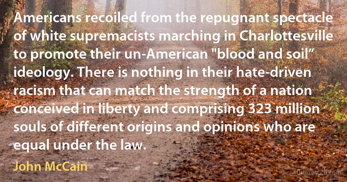 Americans recoiled from the repugnant spectacle of white supremacists marching in Charlottesville to promote their un-American "blood and soil” ideology. There is nothing in their hate-driven racism that can match the strength of a nation conceived in liberty and comprising 323 million souls of different origins and opinions who are equal under the law. (John McCain)