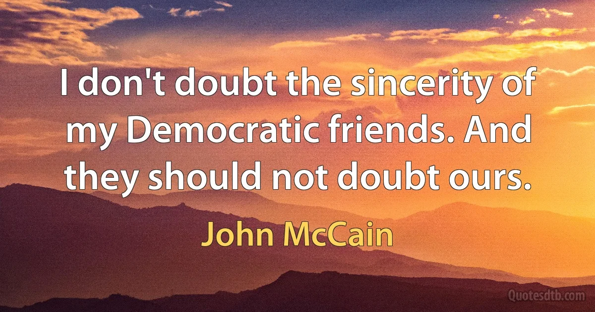 I don't doubt the sincerity of my Democratic friends. And they should not doubt ours. (John McCain)