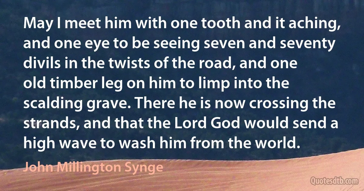 May I meet him with one tooth and it aching, and one eye to be seeing seven and seventy divils in the twists of the road, and one old timber leg on him to limp into the scalding grave. There he is now crossing the strands, and that the Lord God would send a high wave to wash him from the world. (John Millington Synge)