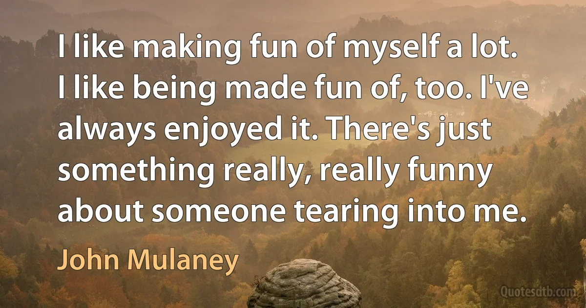 I like making fun of myself a lot. I like being made fun of, too. I've always enjoyed it. There's just something really, really funny about someone tearing into me. (John Mulaney)