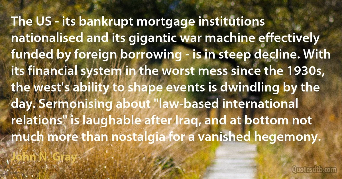 The US - its bankrupt mortgage institutions nationalised and its gigantic war machine effectively funded by foreign borrowing - is in steep decline. With its financial system in the worst mess since the 1930s, the west's ability to shape events is dwindling by the day. Sermonising about "law-based international relations" is laughable after Iraq, and at bottom not much more than nostalgia for a vanished hegemony. (John N. Gray)