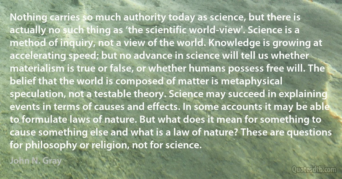 Nothing carries so much authority today as science, but there is actually no such thing as ‘the scientific world-view'. Science is a method of inquiry, not a view of the world. Knowledge is growing at accelerating speed; but no advance in science will tell us whether materialism is true or false, or whether humans possess free will. The belief that the world is composed of matter is metaphysical speculation, not a testable theory. Science may succeed in explaining events in terms of causes and effects. In some accounts it may be able to formulate laws of nature. But what does it mean for something to cause something else and what is a law of nature? These are questions for philosophy or religion, not for science. (John N. Gray)