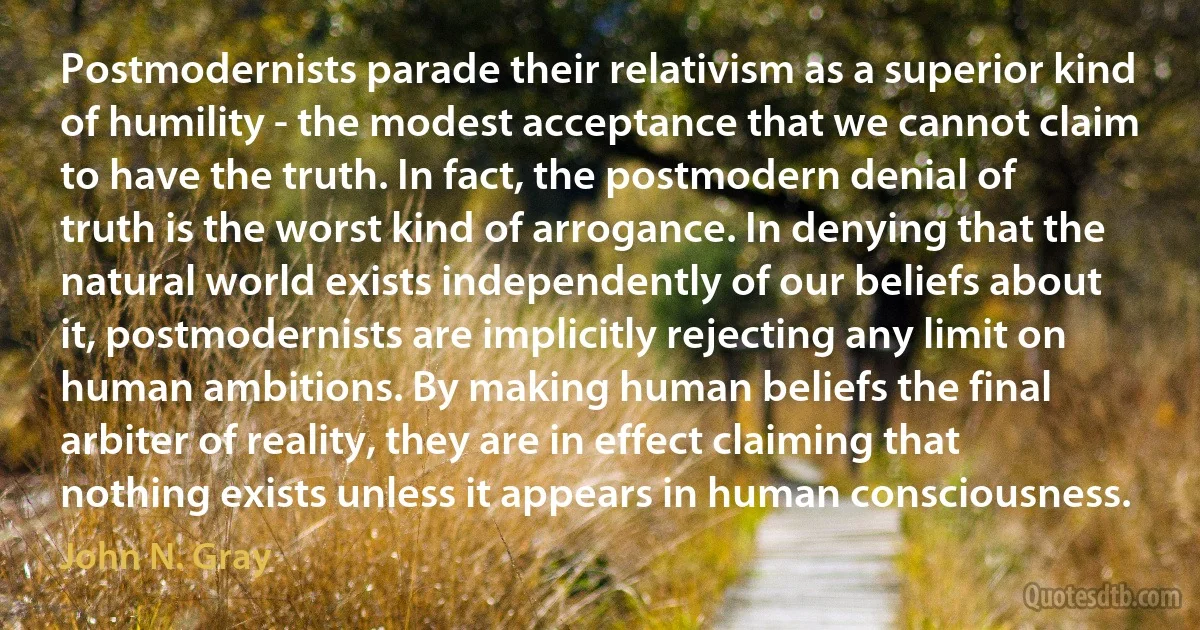 Postmodernists parade their relativism as a superior kind of humility - the modest acceptance that we cannot claim to have the truth. In fact, the postmodern denial of truth is the worst kind of arrogance. In denying that the natural world exists independently of our beliefs about it, postmodernists are implicitly rejecting any limit on human ambitions. By making human beliefs the final arbiter of reality, they are in effect claiming that nothing exists unless it appears in human consciousness. (John N. Gray)