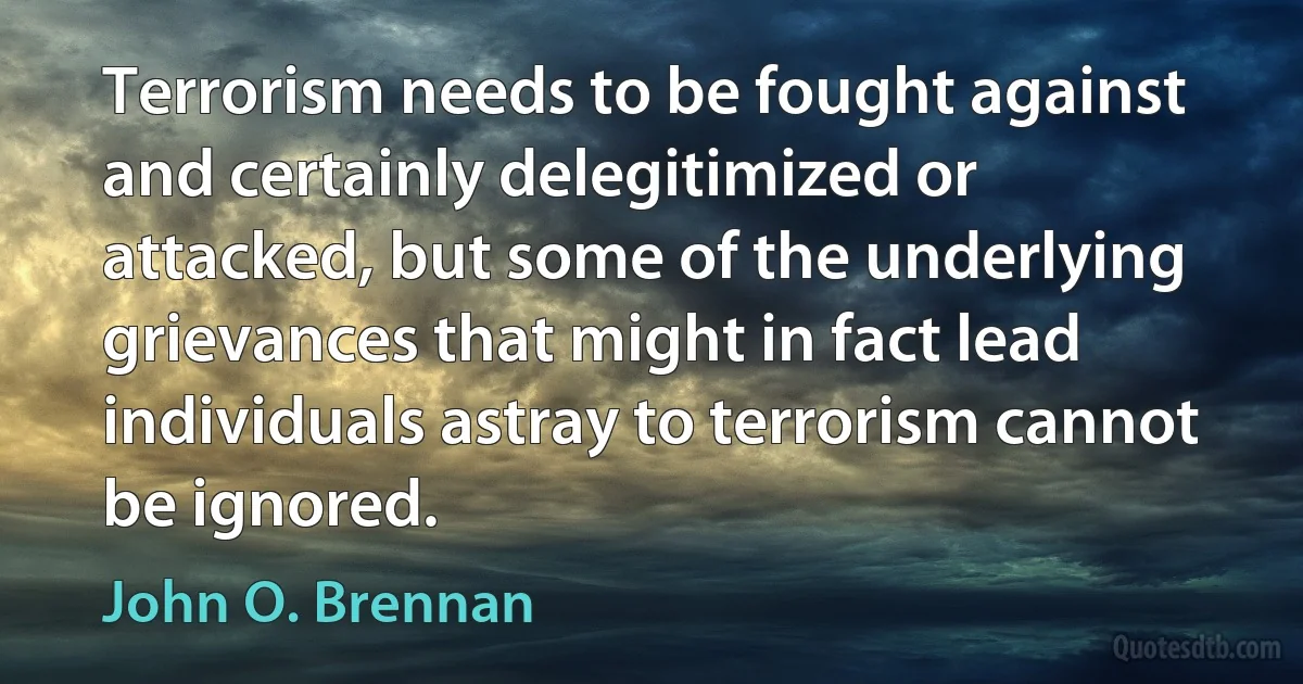 Terrorism needs to be fought against and certainly delegitimized or attacked, but some of the underlying grievances that might in fact lead individuals astray to terrorism cannot be ignored. (John O. Brennan)