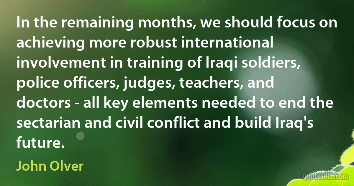 In the remaining months, we should focus on achieving more robust international involvement in training of Iraqi soldiers, police officers, judges, teachers, and doctors - all key elements needed to end the sectarian and civil conflict and build Iraq's future. (John Olver)