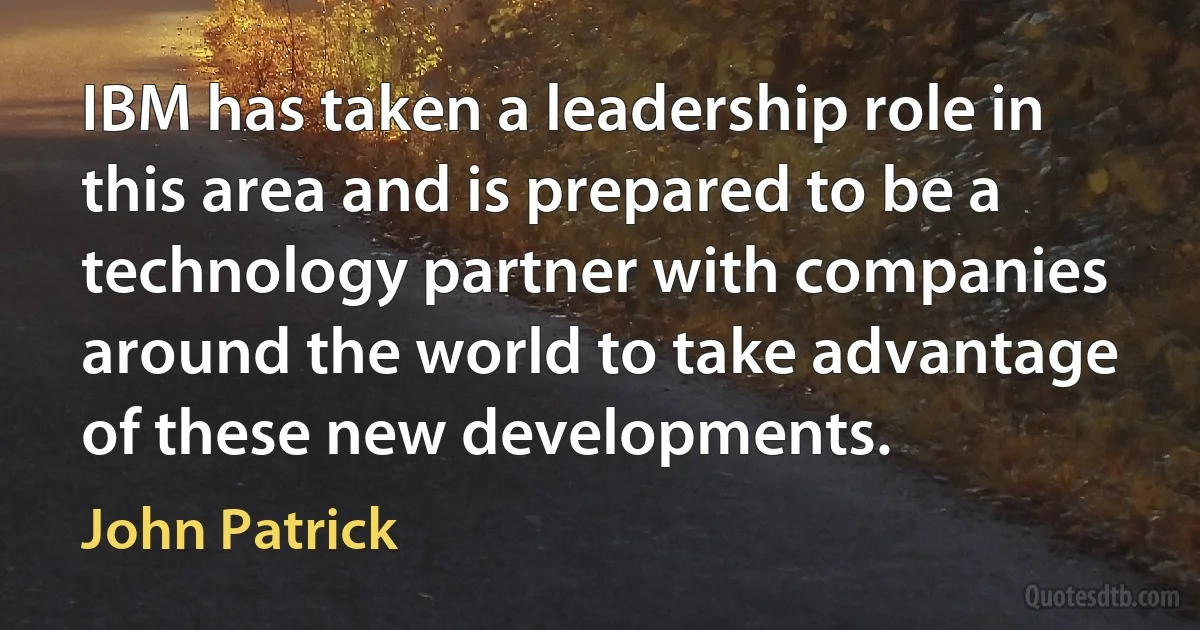 IBM has taken a leadership role in this area and is prepared to be a technology partner with companies around the world to take advantage of these new developments. (John Patrick)