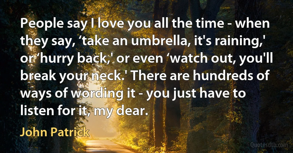 People say I love you all the time - when they say, ‘take an umbrella, it's raining,' or ‘hurry back,' or even ‘watch out, you'll break your neck.' There are hundreds of ways of wording it - you just have to listen for it, my dear. (John Patrick)