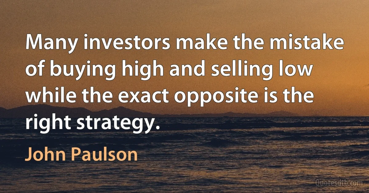 Many investors make the mistake of buying high and selling low while the exact opposite is the right strategy. (John Paulson)